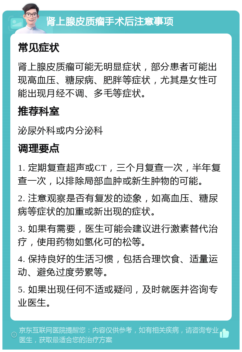 肾上腺皮质瘤手术后注意事项 常见症状 肾上腺皮质瘤可能无明显症状，部分患者可能出现高血压、糖尿病、肥胖等症状，尤其是女性可能出现月经不调、多毛等症状。 推荐科室 泌尿外科或内分泌科 调理要点 1. 定期复查超声或CT，三个月复查一次，半年复查一次，以排除局部血肿或新生肿物的可能。 2. 注意观察是否有复发的迹象，如高血压、糖尿病等症状的加重或新出现的症状。 3. 如果有需要，医生可能会建议进行激素替代治疗，使用药物如氢化可的松等。 4. 保持良好的生活习惯，包括合理饮食、适量运动、避免过度劳累等。 5. 如果出现任何不适或疑问，及时就医并咨询专业医生。