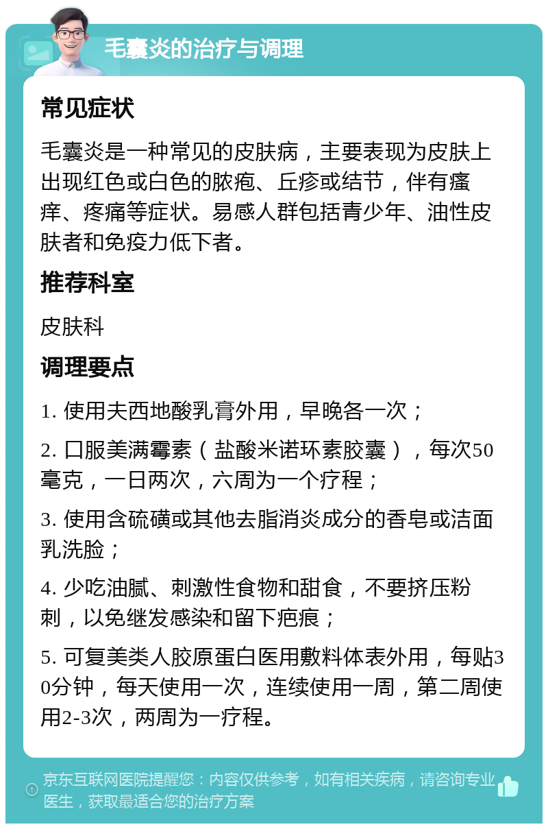 毛囊炎的治疗与调理 常见症状 毛囊炎是一种常见的皮肤病，主要表现为皮肤上出现红色或白色的脓疱、丘疹或结节，伴有瘙痒、疼痛等症状。易感人群包括青少年、油性皮肤者和免疫力低下者。 推荐科室 皮肤科 调理要点 1. 使用夫西地酸乳膏外用，早晚各一次； 2. 口服美满霉素（盐酸米诺环素胶囊），每次50毫克，一日两次，六周为一个疗程； 3. 使用含硫磺或其他去脂消炎成分的香皂或洁面乳洗脸； 4. 少吃油腻、刺激性食物和甜食，不要挤压粉刺，以免继发感染和留下疤痕； 5. 可复美类人胶原蛋白医用敷料体表外用，每贴30分钟，每天使用一次，连续使用一周，第二周使用2-3次，两周为一疗程。