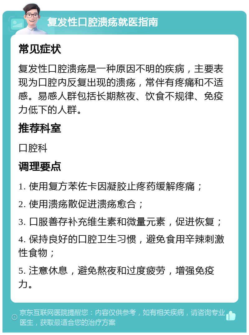 复发性口腔溃疡就医指南 常见症状 复发性口腔溃疡是一种原因不明的疾病，主要表现为口腔内反复出现的溃疡，常伴有疼痛和不适感。易感人群包括长期熬夜、饮食不规律、免疫力低下的人群。 推荐科室 口腔科 调理要点 1. 使用复方苯佐卡因凝胶止疼药缓解疼痛； 2. 使用溃疡散促进溃疡愈合； 3. 口服善存补充维生素和微量元素，促进恢复； 4. 保持良好的口腔卫生习惯，避免食用辛辣刺激性食物； 5. 注意休息，避免熬夜和过度疲劳，增强免疫力。