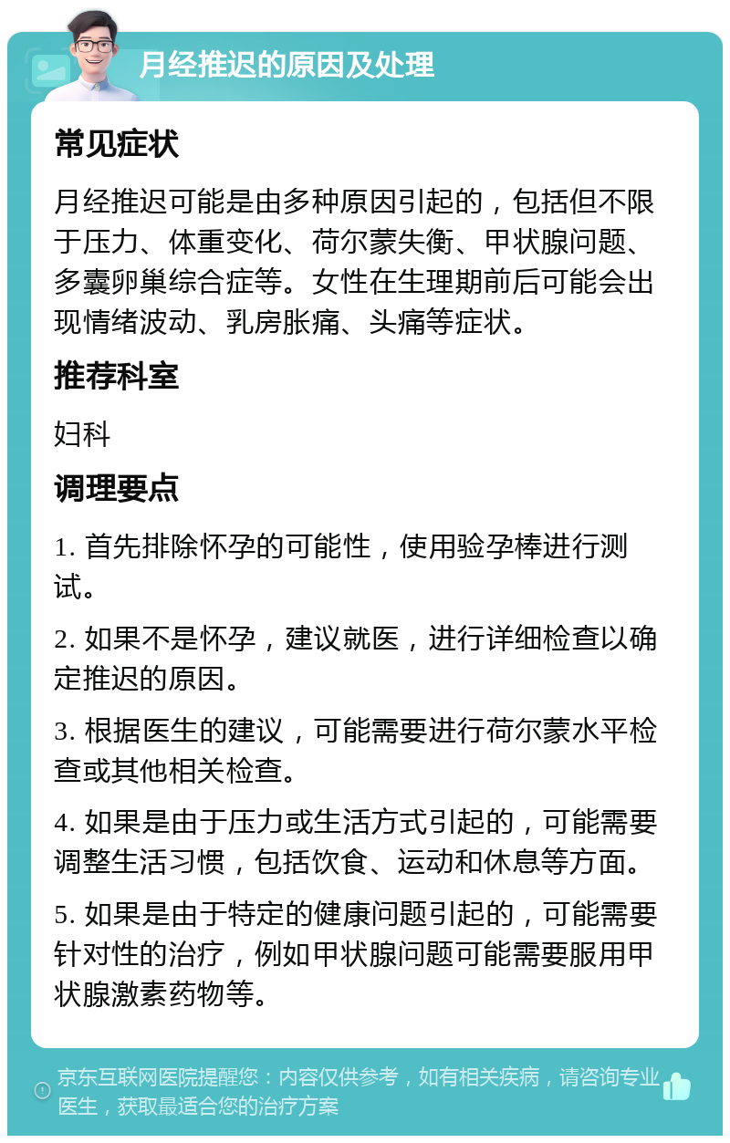 月经推迟的原因及处理 常见症状 月经推迟可能是由多种原因引起的，包括但不限于压力、体重变化、荷尔蒙失衡、甲状腺问题、多囊卵巢综合症等。女性在生理期前后可能会出现情绪波动、乳房胀痛、头痛等症状。 推荐科室 妇科 调理要点 1. 首先排除怀孕的可能性，使用验孕棒进行测试。 2. 如果不是怀孕，建议就医，进行详细检查以确定推迟的原因。 3. 根据医生的建议，可能需要进行荷尔蒙水平检查或其他相关检查。 4. 如果是由于压力或生活方式引起的，可能需要调整生活习惯，包括饮食、运动和休息等方面。 5. 如果是由于特定的健康问题引起的，可能需要针对性的治疗，例如甲状腺问题可能需要服用甲状腺激素药物等。