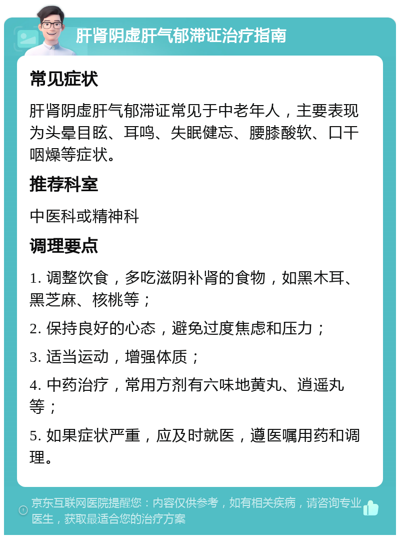 肝肾阴虚肝气郁滞证治疗指南 常见症状 肝肾阴虚肝气郁滞证常见于中老年人，主要表现为头晕目眩、耳鸣、失眠健忘、腰膝酸软、口干咽燥等症状。 推荐科室 中医科或精神科 调理要点 1. 调整饮食，多吃滋阴补肾的食物，如黑木耳、黑芝麻、核桃等； 2. 保持良好的心态，避免过度焦虑和压力； 3. 适当运动，增强体质； 4. 中药治疗，常用方剂有六味地黄丸、逍遥丸等； 5. 如果症状严重，应及时就医，遵医嘱用药和调理。