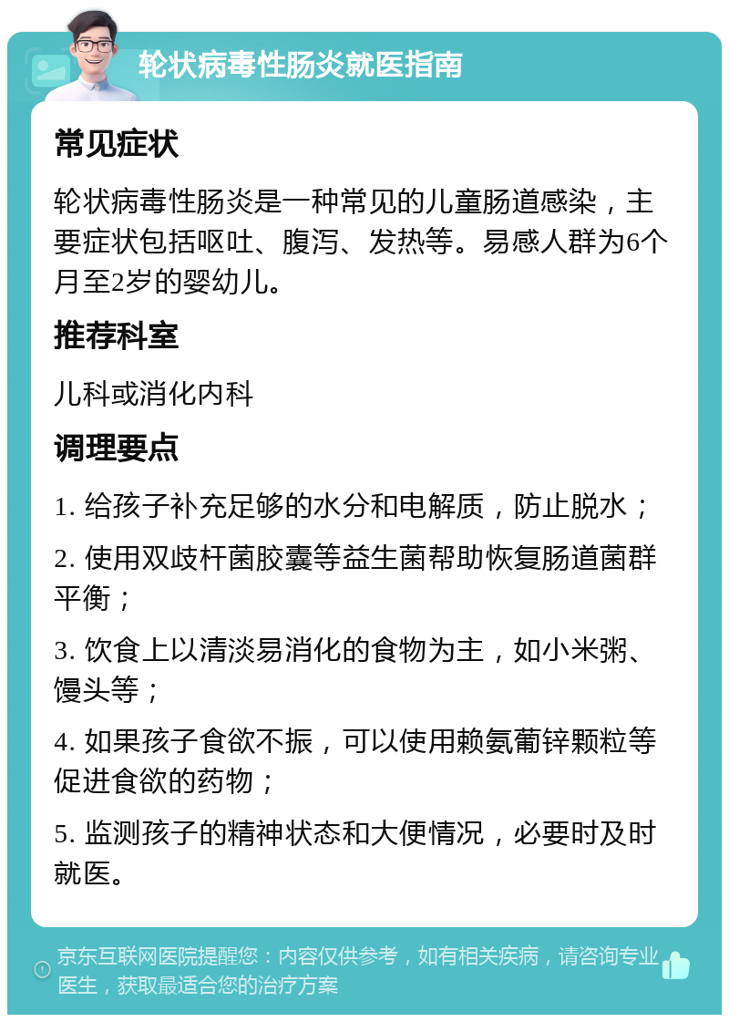 轮状病毒性肠炎就医指南 常见症状 轮状病毒性肠炎是一种常见的儿童肠道感染，主要症状包括呕吐、腹泻、发热等。易感人群为6个月至2岁的婴幼儿。 推荐科室 儿科或消化内科 调理要点 1. 给孩子补充足够的水分和电解质，防止脱水； 2. 使用双歧杆菌胶囊等益生菌帮助恢复肠道菌群平衡； 3. 饮食上以清淡易消化的食物为主，如小米粥、馒头等； 4. 如果孩子食欲不振，可以使用赖氨葡锌颗粒等促进食欲的药物； 5. 监测孩子的精神状态和大便情况，必要时及时就医。