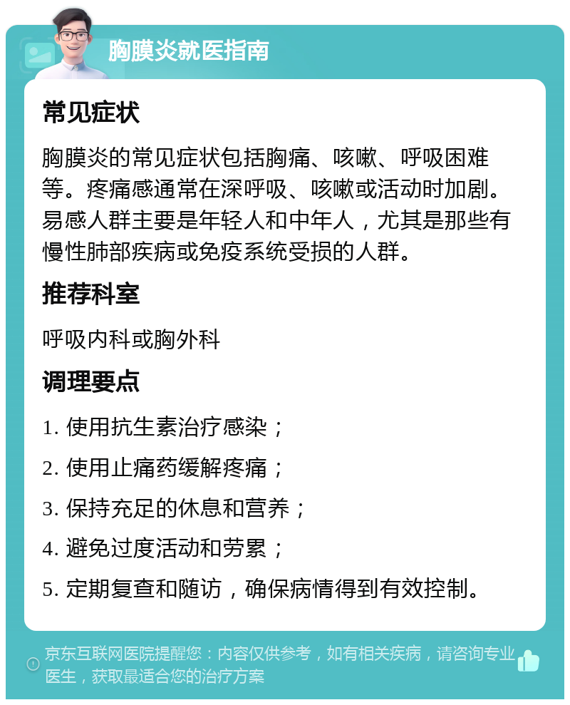 胸膜炎就医指南 常见症状 胸膜炎的常见症状包括胸痛、咳嗽、呼吸困难等。疼痛感通常在深呼吸、咳嗽或活动时加剧。易感人群主要是年轻人和中年人，尤其是那些有慢性肺部疾病或免疫系统受损的人群。 推荐科室 呼吸内科或胸外科 调理要点 1. 使用抗生素治疗感染； 2. 使用止痛药缓解疼痛； 3. 保持充足的休息和营养； 4. 避免过度活动和劳累； 5. 定期复查和随访，确保病情得到有效控制。