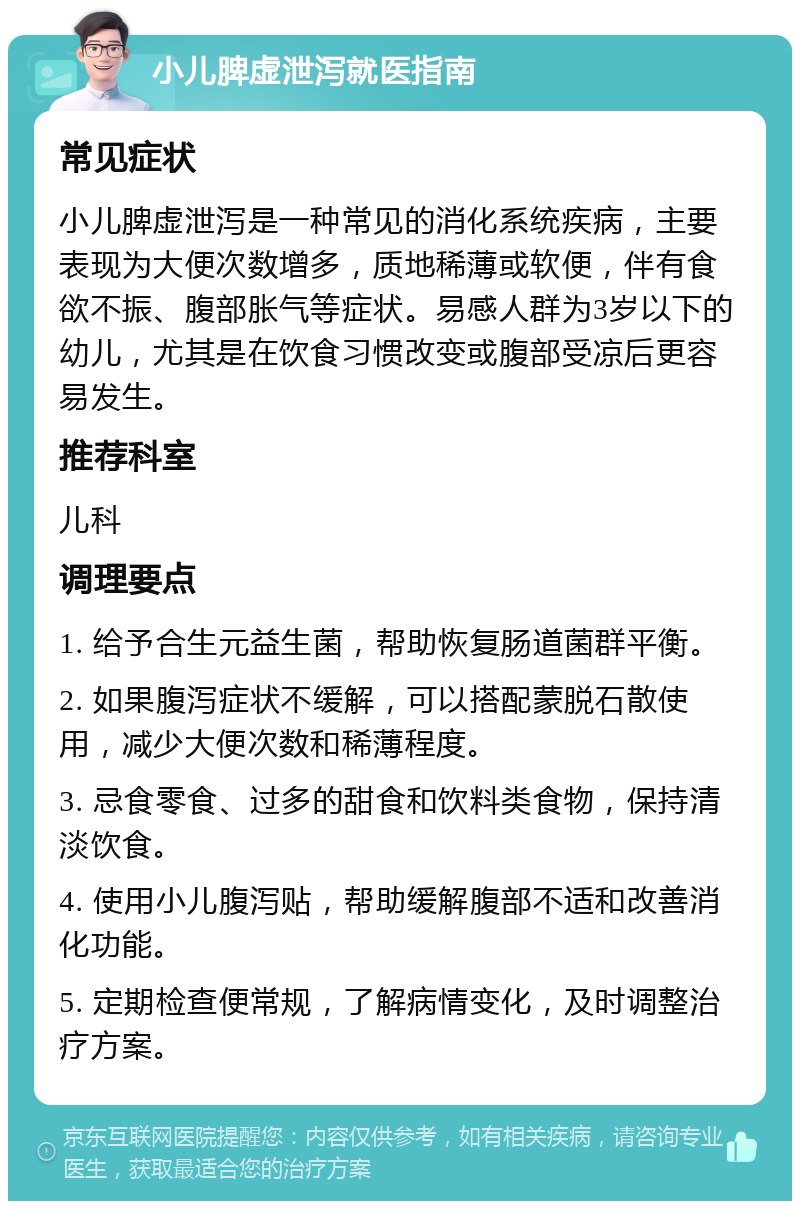 小儿脾虚泄泻就医指南 常见症状 小儿脾虚泄泻是一种常见的消化系统疾病，主要表现为大便次数增多，质地稀薄或软便，伴有食欲不振、腹部胀气等症状。易感人群为3岁以下的幼儿，尤其是在饮食习惯改变或腹部受凉后更容易发生。 推荐科室 儿科 调理要点 1. 给予合生元益生菌，帮助恢复肠道菌群平衡。 2. 如果腹泻症状不缓解，可以搭配蒙脱石散使用，减少大便次数和稀薄程度。 3. 忌食零食、过多的甜食和饮料类食物，保持清淡饮食。 4. 使用小儿腹泻贴，帮助缓解腹部不适和改善消化功能。 5. 定期检查便常规，了解病情变化，及时调整治疗方案。