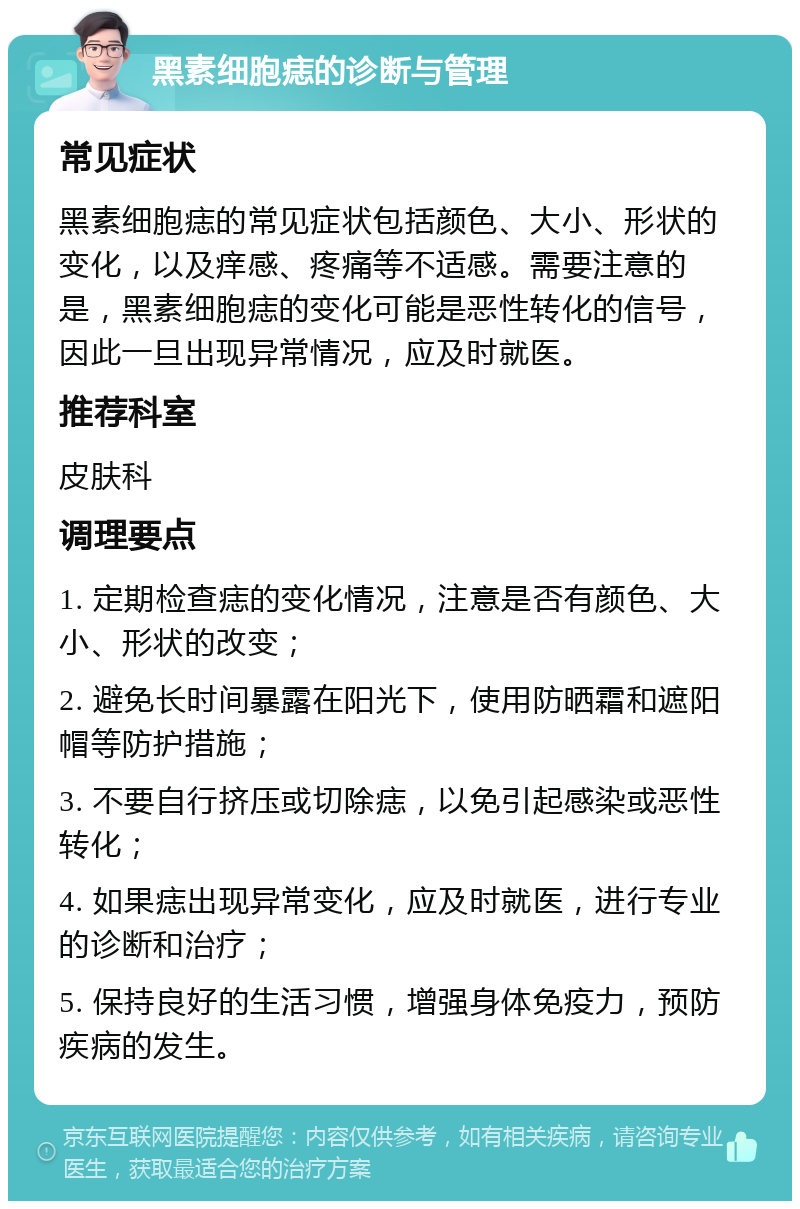 黑素细胞痣的诊断与管理 常见症状 黑素细胞痣的常见症状包括颜色、大小、形状的变化，以及痒感、疼痛等不适感。需要注意的是，黑素细胞痣的变化可能是恶性转化的信号，因此一旦出现异常情况，应及时就医。 推荐科室 皮肤科 调理要点 1. 定期检查痣的变化情况，注意是否有颜色、大小、形状的改变； 2. 避免长时间暴露在阳光下，使用防晒霜和遮阳帽等防护措施； 3. 不要自行挤压或切除痣，以免引起感染或恶性转化； 4. 如果痣出现异常变化，应及时就医，进行专业的诊断和治疗； 5. 保持良好的生活习惯，增强身体免疫力，预防疾病的发生。