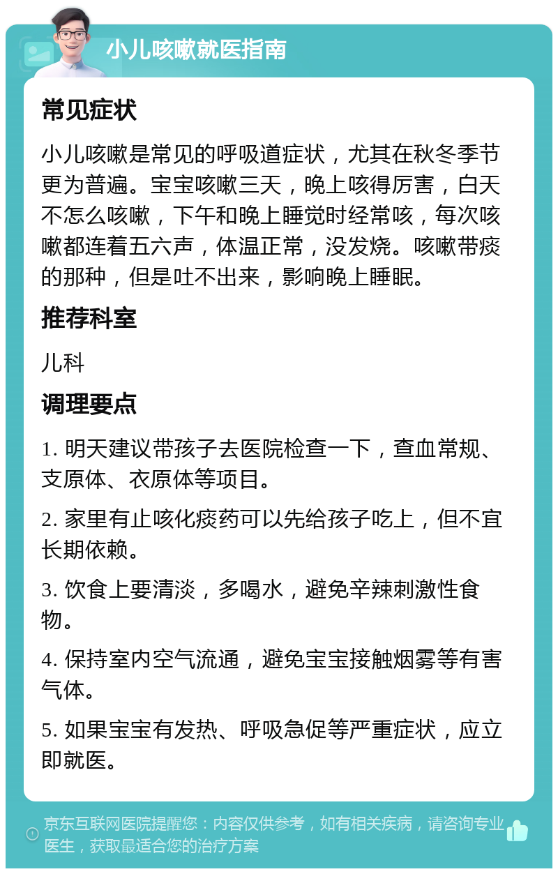 小儿咳嗽就医指南 常见症状 小儿咳嗽是常见的呼吸道症状，尤其在秋冬季节更为普遍。宝宝咳嗽三天，晚上咳得厉害，白天不怎么咳嗽，下午和晚上睡觉时经常咳，每次咳嗽都连着五六声，体温正常，没发烧。咳嗽带痰的那种，但是吐不出来，影响晚上睡眠。 推荐科室 儿科 调理要点 1. 明天建议带孩子去医院检查一下，查血常规、支原体、衣原体等项目。 2. 家里有止咳化痰药可以先给孩子吃上，但不宜长期依赖。 3. 饮食上要清淡，多喝水，避免辛辣刺激性食物。 4. 保持室内空气流通，避免宝宝接触烟雾等有害气体。 5. 如果宝宝有发热、呼吸急促等严重症状，应立即就医。