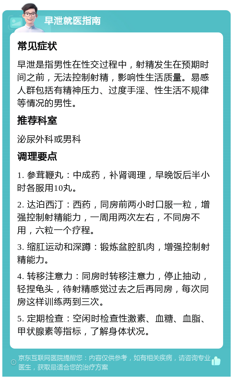 早泄就医指南 常见症状 早泄是指男性在性交过程中，射精发生在预期时间之前，无法控制射精，影响性生活质量。易感人群包括有精神压力、过度手淫、性生活不规律等情况的男性。 推荐科室 泌尿外科或男科 调理要点 1. 参茸鞭丸：中成药，补肾调理，早晚饭后半小时各服用10丸。 2. 达泊西汀：西药，同房前两小时口服一粒，增强控制射精能力，一周用两次左右，不同房不用，六粒一个疗程。 3. 缩肛运动和深蹲：锻炼盆腔肌肉，增强控制射精能力。 4. 转移注意力：同房时转移注意力，停止抽动，轻捏龟头，待射精感觉过去之后再同房，每次同房这样训练两到三次。 5. 定期检查：空闲时检查性激素、血糖、血脂、甲状腺素等指标，了解身体状况。