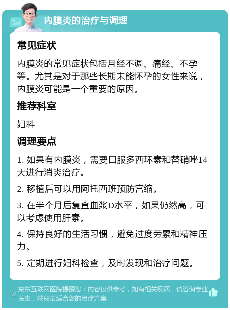 内膜炎的治疗与调理 常见症状 内膜炎的常见症状包括月经不调、痛经、不孕等。尤其是对于那些长期未能怀孕的女性来说，内膜炎可能是一个重要的原因。 推荐科室 妇科 调理要点 1. 如果有内膜炎，需要口服多西环素和替硝唑14天进行消炎治疗。 2. 移植后可以用阿托西班预防宫缩。 3. 在半个月后复查血浆D水平，如果仍然高，可以考虑使用肝素。 4. 保持良好的生活习惯，避免过度劳累和精神压力。 5. 定期进行妇科检查，及时发现和治疗问题。