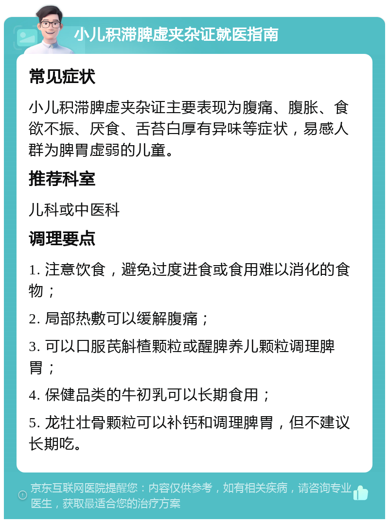 小儿积滞脾虚夹杂证就医指南 常见症状 小儿积滞脾虚夹杂证主要表现为腹痛、腹胀、食欲不振、厌食、舌苔白厚有异味等症状，易感人群为脾胃虚弱的儿童。 推荐科室 儿科或中医科 调理要点 1. 注意饮食，避免过度进食或食用难以消化的食物； 2. 局部热敷可以缓解腹痛； 3. 可以口服芪斛楂颗粒或醒脾养儿颗粒调理脾胃； 4. 保健品类的牛初乳可以长期食用； 5. 龙牡壮骨颗粒可以补钙和调理脾胃，但不建议长期吃。