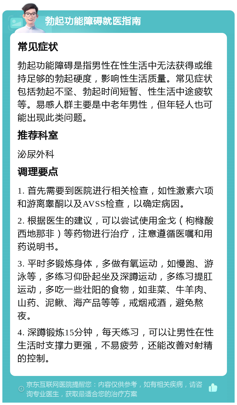 勃起功能障碍就医指南 常见症状 勃起功能障碍是指男性在性生活中无法获得或维持足够的勃起硬度，影响性生活质量。常见症状包括勃起不坚、勃起时间短暂、性生活中途疲软等。易感人群主要是中老年男性，但年轻人也可能出现此类问题。 推荐科室 泌尿外科 调理要点 1. 首先需要到医院进行相关检查，如性激素六项和游离睾酮以及AVSS检查，以确定病因。 2. 根据医生的建议，可以尝试使用金戈（枸橼酸西地那非）等药物进行治疗，注意遵循医嘱和用药说明书。 3. 平时多锻炼身体，多做有氧运动，如慢跑、游泳等，多练习仰卧起坐及深蹲运动，多练习提肛运动，多吃一些壮阳的食物，如韭菜、牛羊肉、山药、泥鳅、海产品等等，戒烟戒酒，避免熬夜。 4. 深蹲锻炼15分钟，每天练习，可以让男性在性生活时支撑力更强，不易疲劳，还能改善对射精的控制。