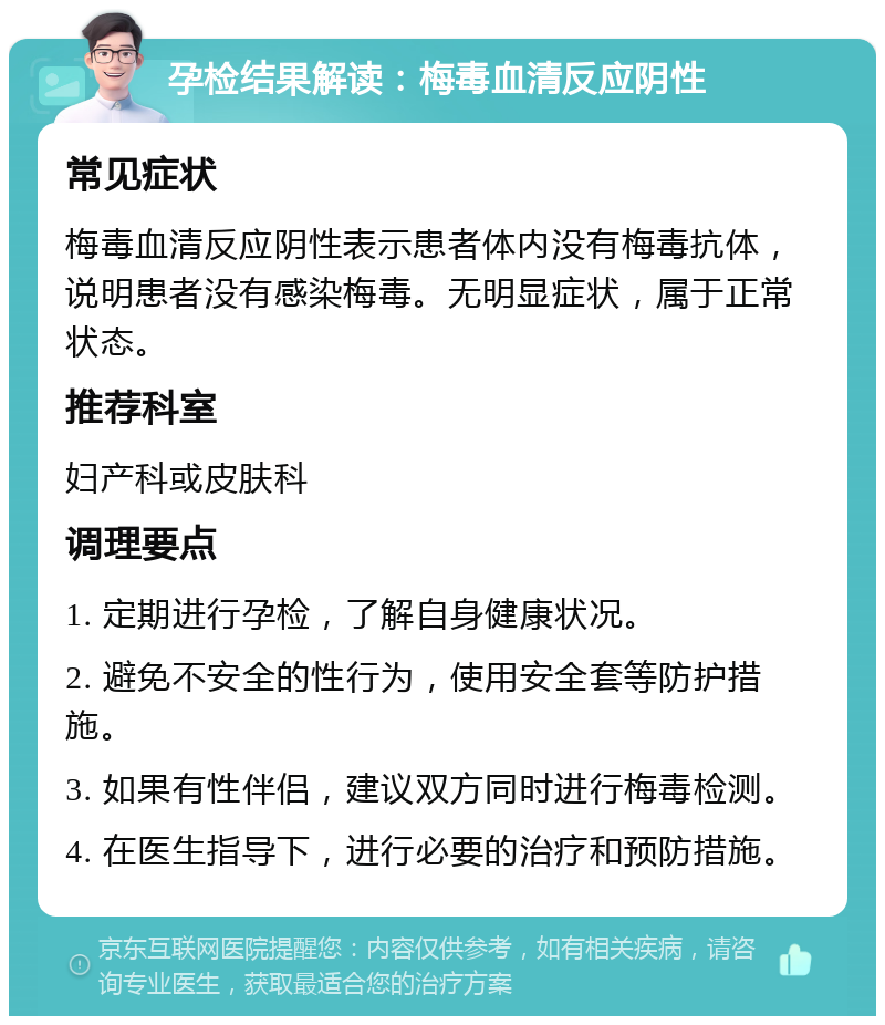 孕检结果解读：梅毒血清反应阴性 常见症状 梅毒血清反应阴性表示患者体内没有梅毒抗体，说明患者没有感染梅毒。无明显症状，属于正常状态。 推荐科室 妇产科或皮肤科 调理要点 1. 定期进行孕检，了解自身健康状况。 2. 避免不安全的性行为，使用安全套等防护措施。 3. 如果有性伴侣，建议双方同时进行梅毒检测。 4. 在医生指导下，进行必要的治疗和预防措施。