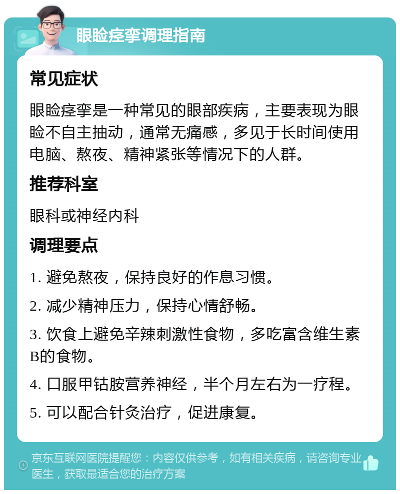 眼睑痉挛调理指南 常见症状 眼睑痉挛是一种常见的眼部疾病，主要表现为眼睑不自主抽动，通常无痛感，多见于长时间使用电脑、熬夜、精神紧张等情况下的人群。 推荐科室 眼科或神经内科 调理要点 1. 避免熬夜，保持良好的作息习惯。 2. 减少精神压力，保持心情舒畅。 3. 饮食上避免辛辣刺激性食物，多吃富含维生素B的食物。 4. 口服甲钴胺营养神经，半个月左右为一疗程。 5. 可以配合针灸治疗，促进康复。