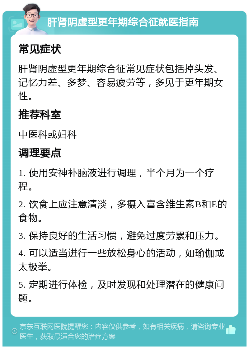 肝肾阴虚型更年期综合征就医指南 常见症状 肝肾阴虚型更年期综合征常见症状包括掉头发、记忆力差、多梦、容易疲劳等，多见于更年期女性。 推荐科室 中医科或妇科 调理要点 1. 使用安神补脑液进行调理，半个月为一个疗程。 2. 饮食上应注意清淡，多摄入富含维生素B和E的食物。 3. 保持良好的生活习惯，避免过度劳累和压力。 4. 可以适当进行一些放松身心的活动，如瑜伽或太极拳。 5. 定期进行体检，及时发现和处理潜在的健康问题。