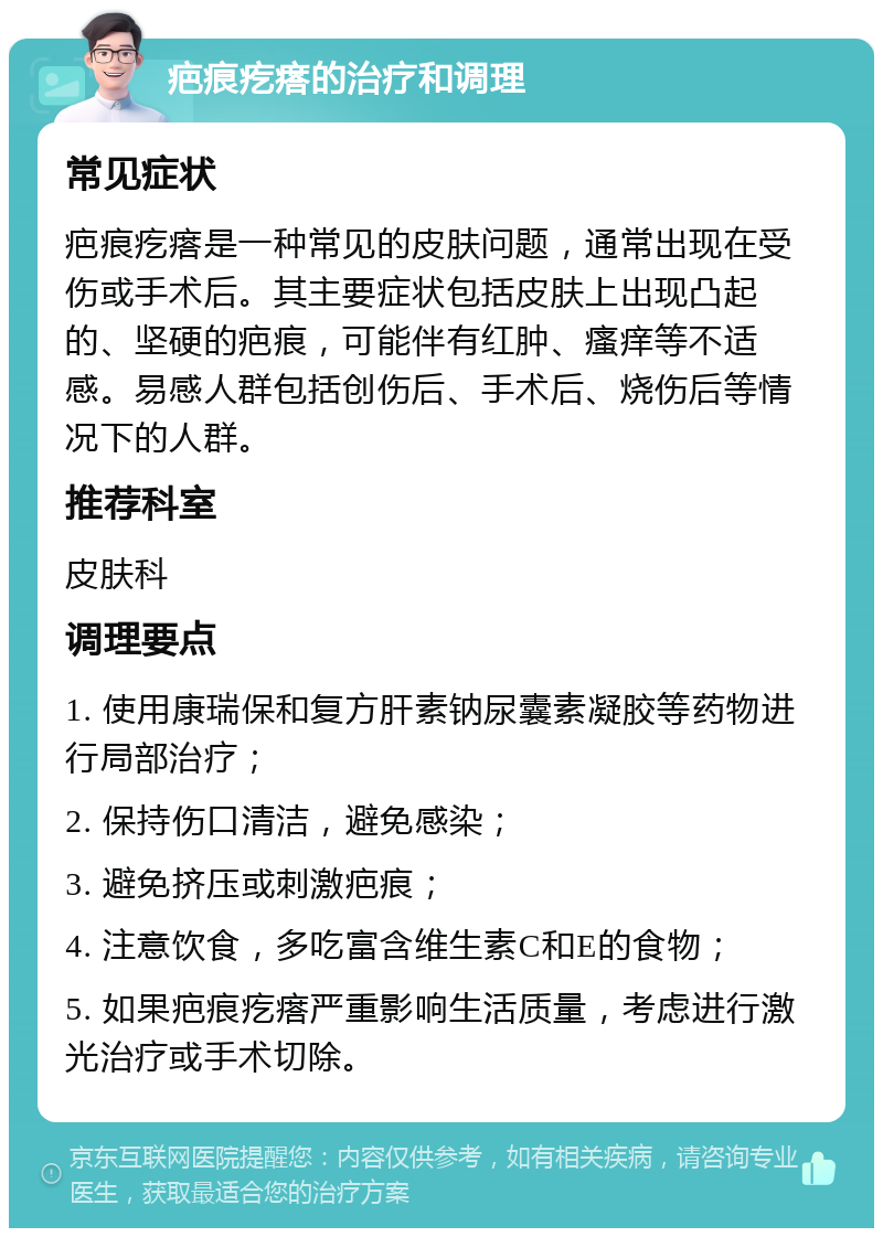 疤痕疙瘩的治疗和调理 常见症状 疤痕疙瘩是一种常见的皮肤问题，通常出现在受伤或手术后。其主要症状包括皮肤上出现凸起的、坚硬的疤痕，可能伴有红肿、瘙痒等不适感。易感人群包括创伤后、手术后、烧伤后等情况下的人群。 推荐科室 皮肤科 调理要点 1. 使用康瑞保和复方肝素钠尿囊素凝胶等药物进行局部治疗； 2. 保持伤口清洁，避免感染； 3. 避免挤压或刺激疤痕； 4. 注意饮食，多吃富含维生素C和E的食物； 5. 如果疤痕疙瘩严重影响生活质量，考虑进行激光治疗或手术切除。