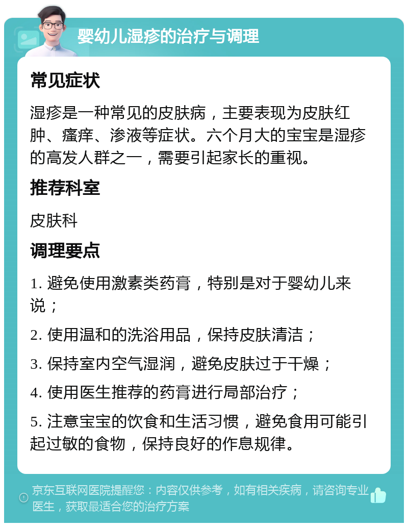 婴幼儿湿疹的治疗与调理 常见症状 湿疹是一种常见的皮肤病，主要表现为皮肤红肿、瘙痒、渗液等症状。六个月大的宝宝是湿疹的高发人群之一，需要引起家长的重视。 推荐科室 皮肤科 调理要点 1. 避免使用激素类药膏，特别是对于婴幼儿来说； 2. 使用温和的洗浴用品，保持皮肤清洁； 3. 保持室内空气湿润，避免皮肤过于干燥； 4. 使用医生推荐的药膏进行局部治疗； 5. 注意宝宝的饮食和生活习惯，避免食用可能引起过敏的食物，保持良好的作息规律。