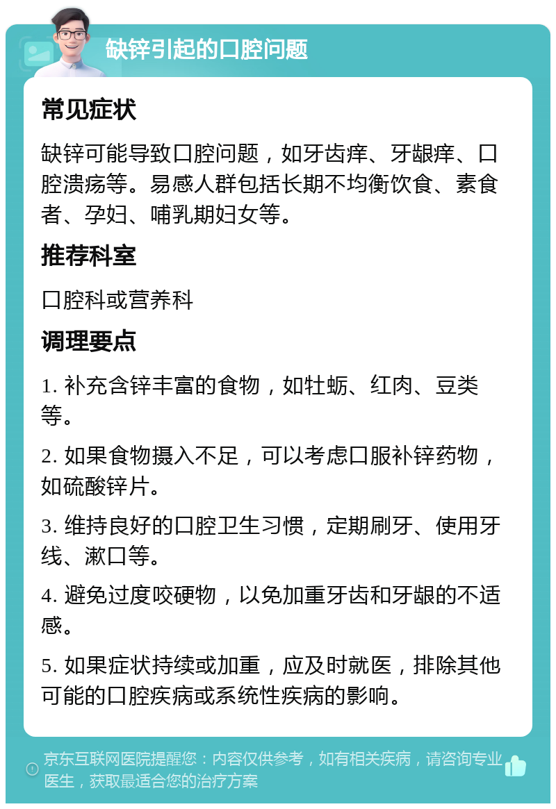 缺锌引起的口腔问题 常见症状 缺锌可能导致口腔问题，如牙齿痒、牙龈痒、口腔溃疡等。易感人群包括长期不均衡饮食、素食者、孕妇、哺乳期妇女等。 推荐科室 口腔科或营养科 调理要点 1. 补充含锌丰富的食物，如牡蛎、红肉、豆类等。 2. 如果食物摄入不足，可以考虑口服补锌药物，如硫酸锌片。 3. 维持良好的口腔卫生习惯，定期刷牙、使用牙线、漱口等。 4. 避免过度咬硬物，以免加重牙齿和牙龈的不适感。 5. 如果症状持续或加重，应及时就医，排除其他可能的口腔疾病或系统性疾病的影响。