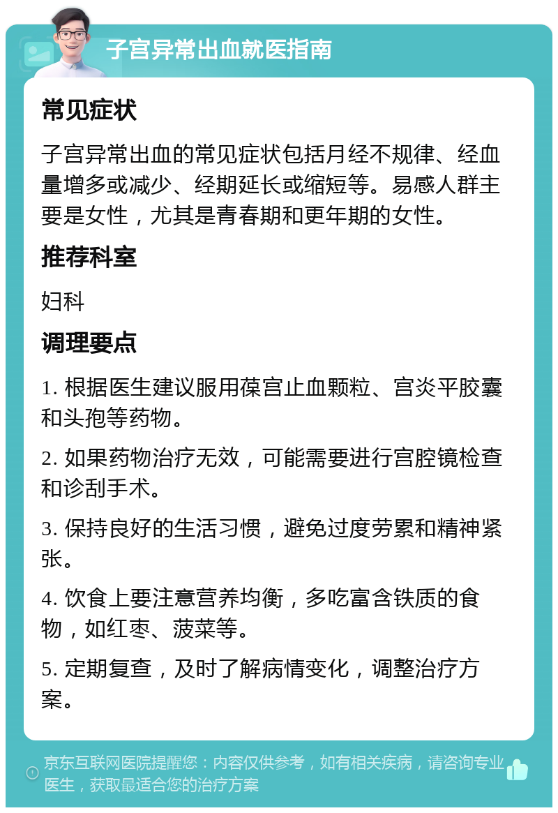 子宫异常出血就医指南 常见症状 子宫异常出血的常见症状包括月经不规律、经血量增多或减少、经期延长或缩短等。易感人群主要是女性，尤其是青春期和更年期的女性。 推荐科室 妇科 调理要点 1. 根据医生建议服用葆宫止血颗粒、宫炎平胶囊和头孢等药物。 2. 如果药物治疗无效，可能需要进行宫腔镜检查和诊刮手术。 3. 保持良好的生活习惯，避免过度劳累和精神紧张。 4. 饮食上要注意营养均衡，多吃富含铁质的食物，如红枣、菠菜等。 5. 定期复查，及时了解病情变化，调整治疗方案。