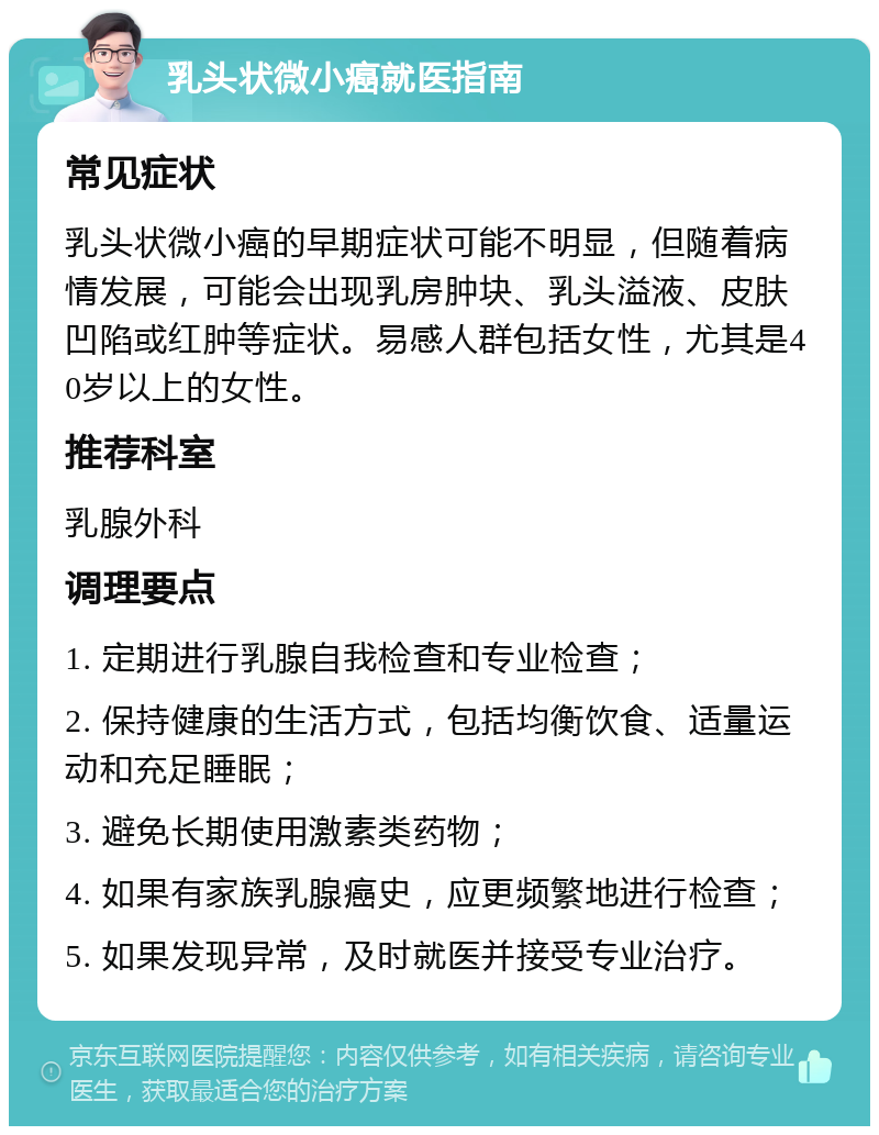 乳头状微小癌就医指南 常见症状 乳头状微小癌的早期症状可能不明显，但随着病情发展，可能会出现乳房肿块、乳头溢液、皮肤凹陷或红肿等症状。易感人群包括女性，尤其是40岁以上的女性。 推荐科室 乳腺外科 调理要点 1. 定期进行乳腺自我检查和专业检查； 2. 保持健康的生活方式，包括均衡饮食、适量运动和充足睡眠； 3. 避免长期使用激素类药物； 4. 如果有家族乳腺癌史，应更频繁地进行检查； 5. 如果发现异常，及时就医并接受专业治疗。