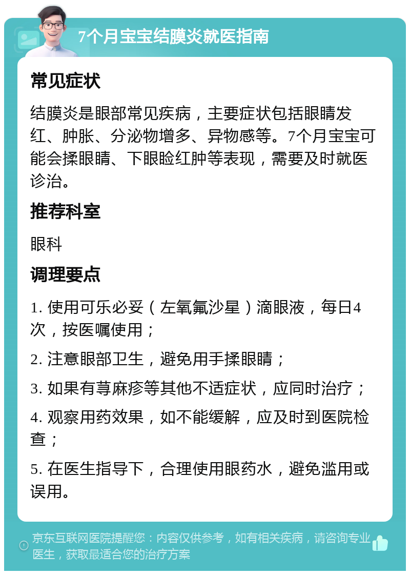 7个月宝宝结膜炎就医指南 常见症状 结膜炎是眼部常见疾病，主要症状包括眼睛发红、肿胀、分泌物增多、异物感等。7个月宝宝可能会揉眼睛、下眼睑红肿等表现，需要及时就医诊治。 推荐科室 眼科 调理要点 1. 使用可乐必妥（左氧氟沙星）滴眼液，每日4次，按医嘱使用； 2. 注意眼部卫生，避免用手揉眼睛； 3. 如果有荨麻疹等其他不适症状，应同时治疗； 4. 观察用药效果，如不能缓解，应及时到医院检查； 5. 在医生指导下，合理使用眼药水，避免滥用或误用。