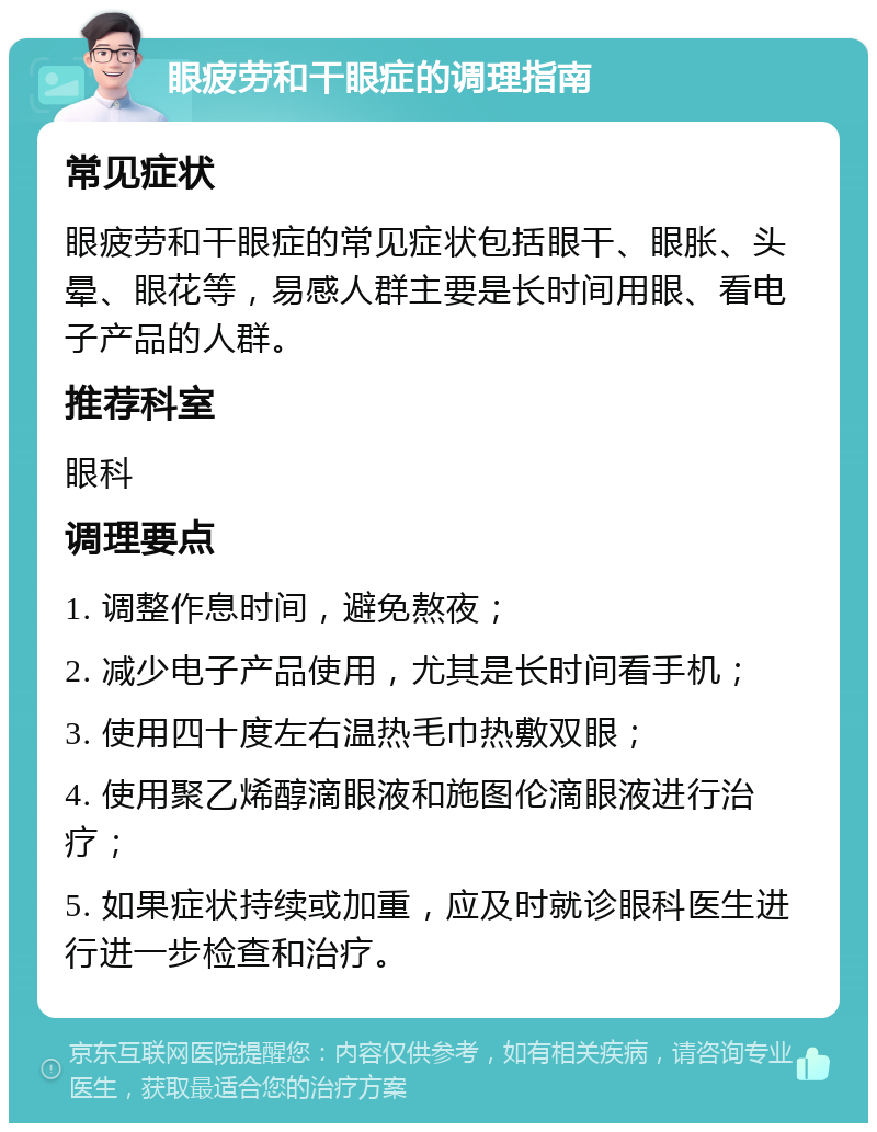 眼疲劳和干眼症的调理指南 常见症状 眼疲劳和干眼症的常见症状包括眼干、眼胀、头晕、眼花等，易感人群主要是长时间用眼、看电子产品的人群。 推荐科室 眼科 调理要点 1. 调整作息时间，避免熬夜； 2. 减少电子产品使用，尤其是长时间看手机； 3. 使用四十度左右温热毛巾热敷双眼； 4. 使用聚乙烯醇滴眼液和施图伦滴眼液进行治疗； 5. 如果症状持续或加重，应及时就诊眼科医生进行进一步检查和治疗。