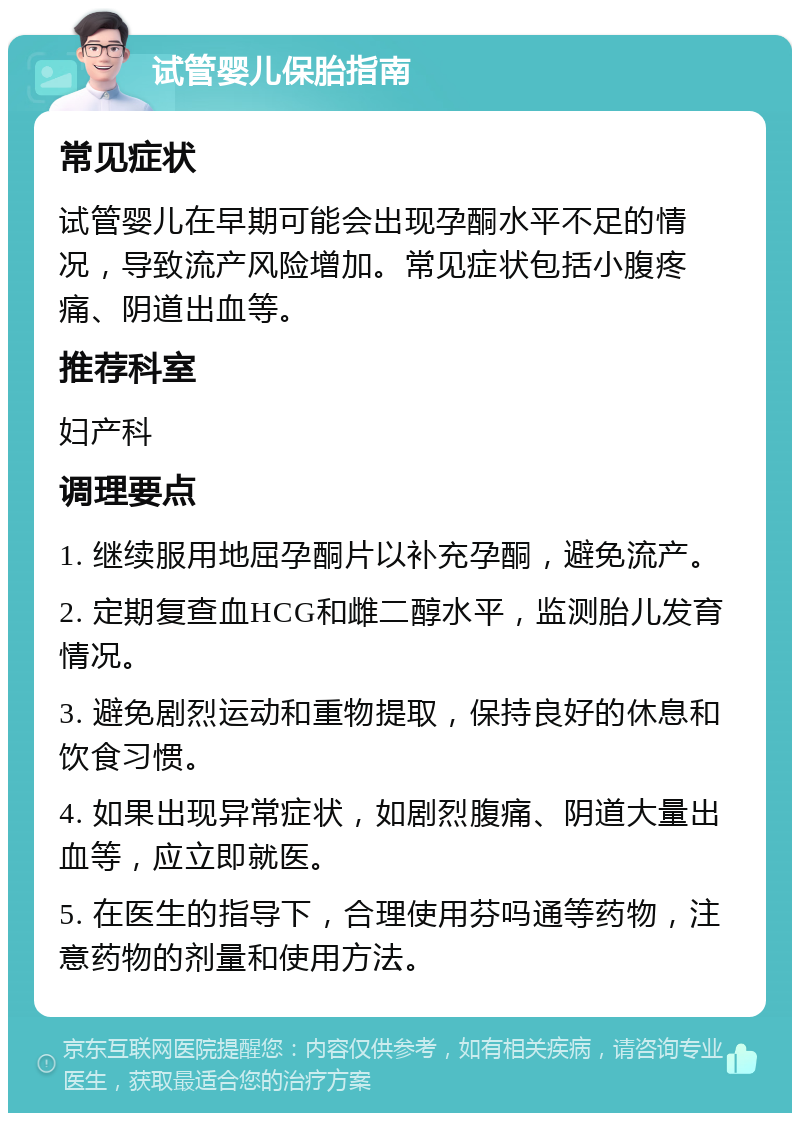 试管婴儿保胎指南 常见症状 试管婴儿在早期可能会出现孕酮水平不足的情况，导致流产风险增加。常见症状包括小腹疼痛、阴道出血等。 推荐科室 妇产科 调理要点 1. 继续服用地屈孕酮片以补充孕酮，避免流产。 2. 定期复查血HCG和雌二醇水平，监测胎儿发育情况。 3. 避免剧烈运动和重物提取，保持良好的休息和饮食习惯。 4. 如果出现异常症状，如剧烈腹痛、阴道大量出血等，应立即就医。 5. 在医生的指导下，合理使用芬吗通等药物，注意药物的剂量和使用方法。