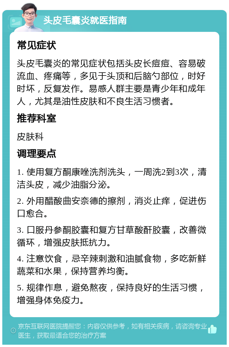 头皮毛囊炎就医指南 常见症状 头皮毛囊炎的常见症状包括头皮长痘痘、容易破流血、疼痛等，多见于头顶和后脑勺部位，时好时坏，反复发作。易感人群主要是青少年和成年人，尤其是油性皮肤和不良生活习惯者。 推荐科室 皮肤科 调理要点 1. 使用复方酮康唑洗剂洗头，一周洗2到3次，清洁头皮，减少油脂分泌。 2. 外用醋酸曲安奈德的擦剂，消炎止痒，促进伤口愈合。 3. 口服丹参酮胶囊和复方甘草酸酐胶囊，改善微循环，增强皮肤抵抗力。 4. 注意饮食，忌辛辣刺激和油腻食物，多吃新鲜蔬菜和水果，保持营养均衡。 5. 规律作息，避免熬夜，保持良好的生活习惯，增强身体免疫力。