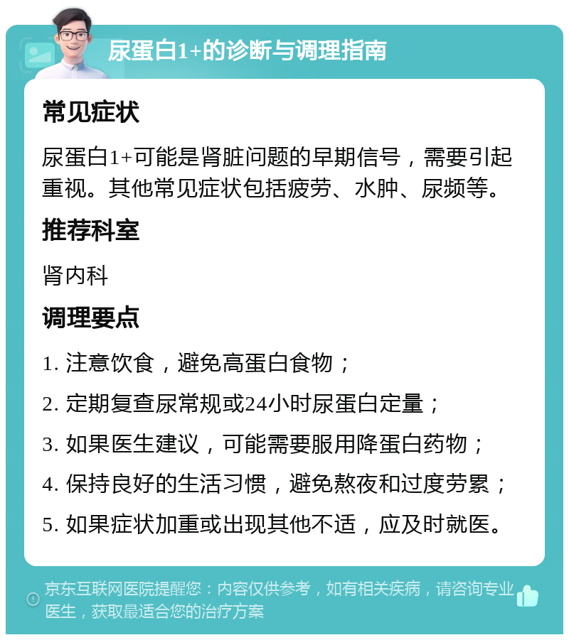 尿蛋白1+的诊断与调理指南 常见症状 尿蛋白1+可能是肾脏问题的早期信号，需要引起重视。其他常见症状包括疲劳、水肿、尿频等。 推荐科室 肾内科 调理要点 1. 注意饮食，避免高蛋白食物； 2. 定期复查尿常规或24小时尿蛋白定量； 3. 如果医生建议，可能需要服用降蛋白药物； 4. 保持良好的生活习惯，避免熬夜和过度劳累； 5. 如果症状加重或出现其他不适，应及时就医。