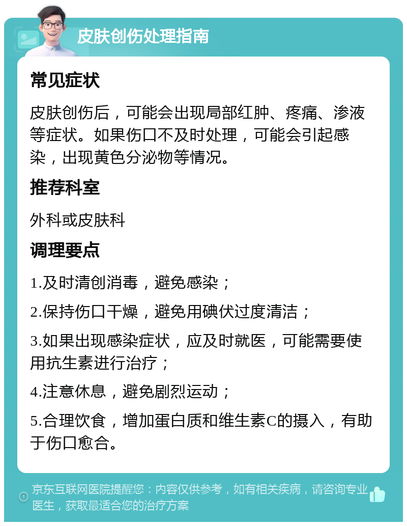 皮肤创伤处理指南 常见症状 皮肤创伤后，可能会出现局部红肿、疼痛、渗液等症状。如果伤口不及时处理，可能会引起感染，出现黄色分泌物等情况。 推荐科室 外科或皮肤科 调理要点 1.及时清创消毒，避免感染； 2.保持伤口干燥，避免用碘伏过度清洁； 3.如果出现感染症状，应及时就医，可能需要使用抗生素进行治疗； 4.注意休息，避免剧烈运动； 5.合理饮食，增加蛋白质和维生素C的摄入，有助于伤口愈合。