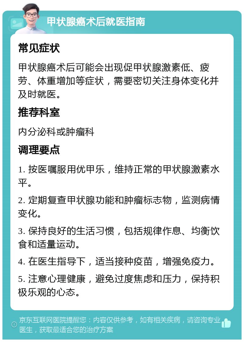 甲状腺癌术后就医指南 常见症状 甲状腺癌术后可能会出现促甲状腺激素低、疲劳、体重增加等症状，需要密切关注身体变化并及时就医。 推荐科室 内分泌科或肿瘤科 调理要点 1. 按医嘱服用优甲乐，维持正常的甲状腺激素水平。 2. 定期复查甲状腺功能和肿瘤标志物，监测病情变化。 3. 保持良好的生活习惯，包括规律作息、均衡饮食和适量运动。 4. 在医生指导下，适当接种疫苗，增强免疫力。 5. 注意心理健康，避免过度焦虑和压力，保持积极乐观的心态。