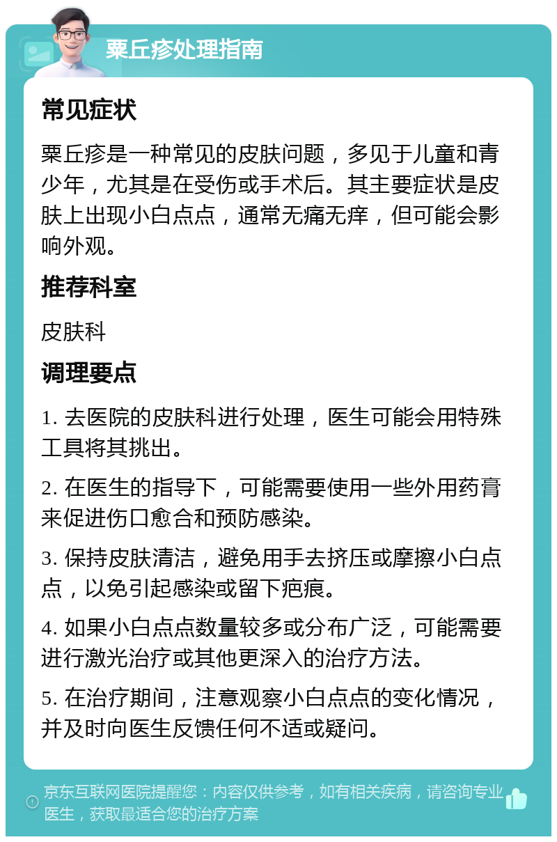 粟丘疹处理指南 常见症状 粟丘疹是一种常见的皮肤问题，多见于儿童和青少年，尤其是在受伤或手术后。其主要症状是皮肤上出现小白点点，通常无痛无痒，但可能会影响外观。 推荐科室 皮肤科 调理要点 1. 去医院的皮肤科进行处理，医生可能会用特殊工具将其挑出。 2. 在医生的指导下，可能需要使用一些外用药膏来促进伤口愈合和预防感染。 3. 保持皮肤清洁，避免用手去挤压或摩擦小白点点，以免引起感染或留下疤痕。 4. 如果小白点点数量较多或分布广泛，可能需要进行激光治疗或其他更深入的治疗方法。 5. 在治疗期间，注意观察小白点点的变化情况，并及时向医生反馈任何不适或疑问。