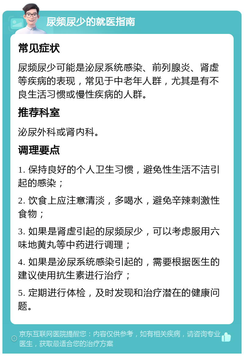 尿频尿少的就医指南 常见症状 尿频尿少可能是泌尿系统感染、前列腺炎、肾虚等疾病的表现，常见于中老年人群，尤其是有不良生活习惯或慢性疾病的人群。 推荐科室 泌尿外科或肾内科。 调理要点 1. 保持良好的个人卫生习惯，避免性生活不洁引起的感染； 2. 饮食上应注意清淡，多喝水，避免辛辣刺激性食物； 3. 如果是肾虚引起的尿频尿少，可以考虑服用六味地黄丸等中药进行调理； 4. 如果是泌尿系统感染引起的，需要根据医生的建议使用抗生素进行治疗； 5. 定期进行体检，及时发现和治疗潜在的健康问题。