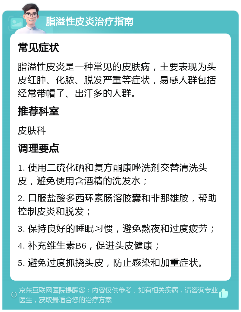 脂溢性皮炎治疗指南 常见症状 脂溢性皮炎是一种常见的皮肤病，主要表现为头皮红肿、化脓、脱发严重等症状，易感人群包括经常带帽子、出汗多的人群。 推荐科室 皮肤科 调理要点 1. 使用二硫化硒和复方酮康唑洗剂交替清洗头皮，避免使用含酒精的洗发水； 2. 口服盐酸多西环素肠溶胶囊和非那雄胺，帮助控制皮炎和脱发； 3. 保持良好的睡眠习惯，避免熬夜和过度疲劳； 4. 补充维生素B6，促进头皮健康； 5. 避免过度抓挠头皮，防止感染和加重症状。