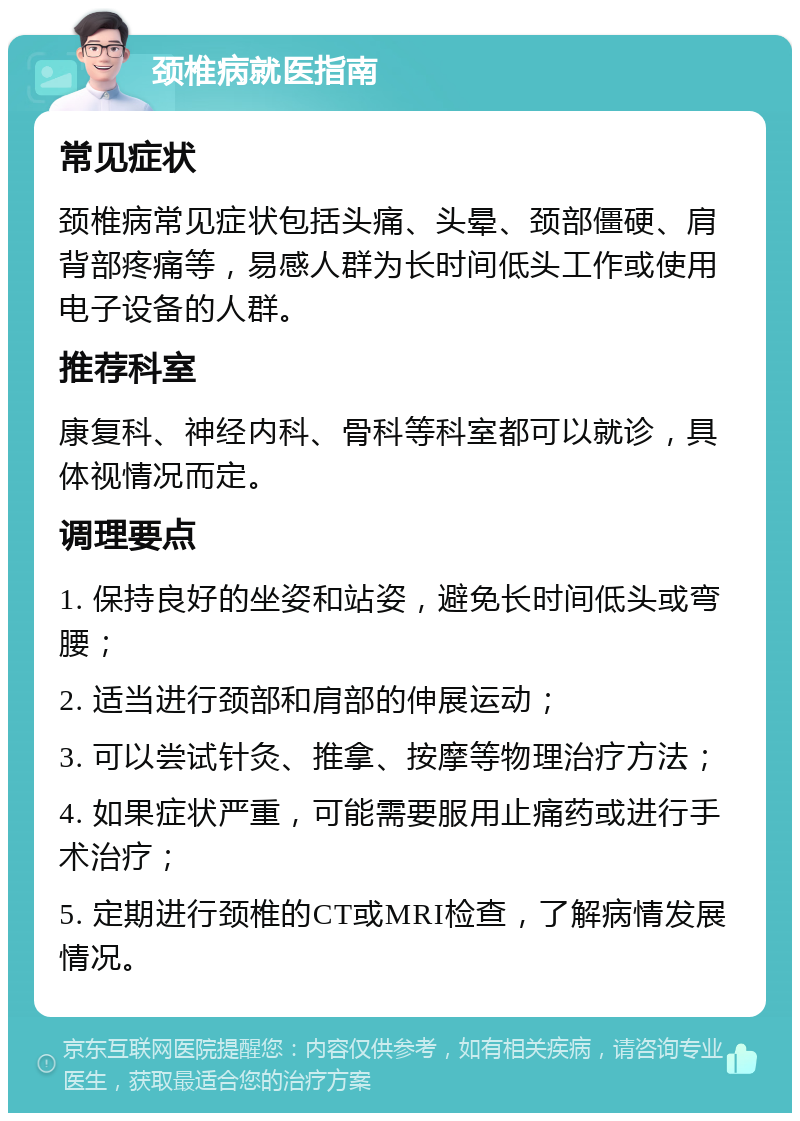 颈椎病就医指南 常见症状 颈椎病常见症状包括头痛、头晕、颈部僵硬、肩背部疼痛等，易感人群为长时间低头工作或使用电子设备的人群。 推荐科室 康复科、神经内科、骨科等科室都可以就诊，具体视情况而定。 调理要点 1. 保持良好的坐姿和站姿，避免长时间低头或弯腰； 2. 适当进行颈部和肩部的伸展运动； 3. 可以尝试针灸、推拿、按摩等物理治疗方法； 4. 如果症状严重，可能需要服用止痛药或进行手术治疗； 5. 定期进行颈椎的CT或MRI检查，了解病情发展情况。