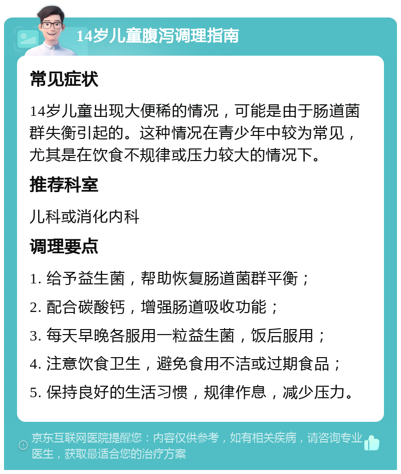 14岁儿童腹泻调理指南 常见症状 14岁儿童出现大便稀的情况，可能是由于肠道菌群失衡引起的。这种情况在青少年中较为常见，尤其是在饮食不规律或压力较大的情况下。 推荐科室 儿科或消化内科 调理要点 1. 给予益生菌，帮助恢复肠道菌群平衡； 2. 配合碳酸钙，增强肠道吸收功能； 3. 每天早晚各服用一粒益生菌，饭后服用； 4. 注意饮食卫生，避免食用不洁或过期食品； 5. 保持良好的生活习惯，规律作息，减少压力。