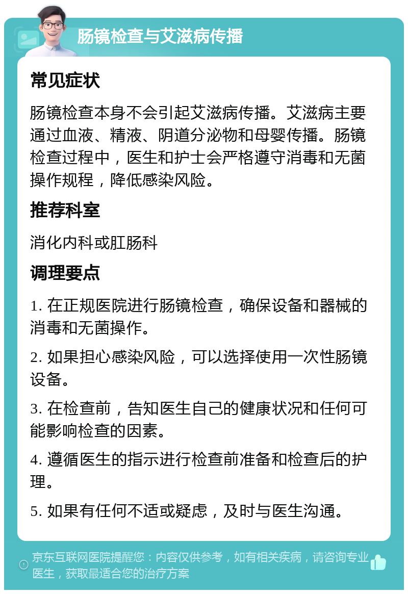 肠镜检查与艾滋病传播 常见症状 肠镜检查本身不会引起艾滋病传播。艾滋病主要通过血液、精液、阴道分泌物和母婴传播。肠镜检查过程中，医生和护士会严格遵守消毒和无菌操作规程，降低感染风险。 推荐科室 消化内科或肛肠科 调理要点 1. 在正规医院进行肠镜检查，确保设备和器械的消毒和无菌操作。 2. 如果担心感染风险，可以选择使用一次性肠镜设备。 3. 在检查前，告知医生自己的健康状况和任何可能影响检查的因素。 4. 遵循医生的指示进行检查前准备和检查后的护理。 5. 如果有任何不适或疑虑，及时与医生沟通。