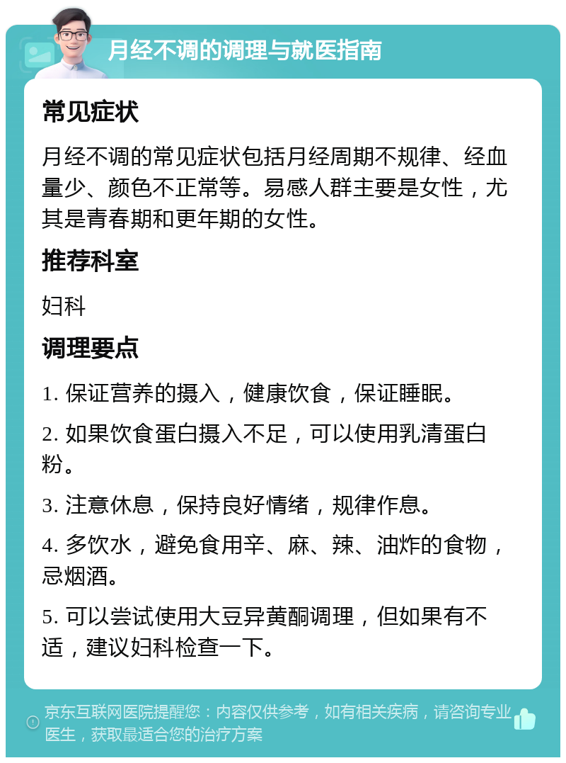 月经不调的调理与就医指南 常见症状 月经不调的常见症状包括月经周期不规律、经血量少、颜色不正常等。易感人群主要是女性，尤其是青春期和更年期的女性。 推荐科室 妇科 调理要点 1. 保证营养的摄入，健康饮食，保证睡眠。 2. 如果饮食蛋白摄入不足，可以使用乳清蛋白粉。 3. 注意休息，保持良好情绪，规律作息。 4. 多饮水，避免食用辛、麻、辣、油炸的食物，忌烟酒。 5. 可以尝试使用大豆异黄酮调理，但如果有不适，建议妇科检查一下。