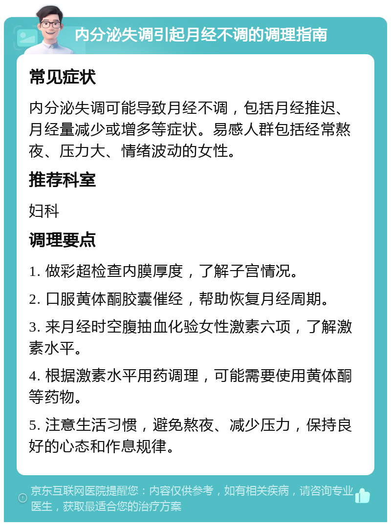 内分泌失调引起月经不调的调理指南 常见症状 内分泌失调可能导致月经不调，包括月经推迟、月经量减少或增多等症状。易感人群包括经常熬夜、压力大、情绪波动的女性。 推荐科室 妇科 调理要点 1. 做彩超检查内膜厚度，了解子宫情况。 2. 口服黄体酮胶囊催经，帮助恢复月经周期。 3. 来月经时空腹抽血化验女性激素六项，了解激素水平。 4. 根据激素水平用药调理，可能需要使用黄体酮等药物。 5. 注意生活习惯，避免熬夜、减少压力，保持良好的心态和作息规律。