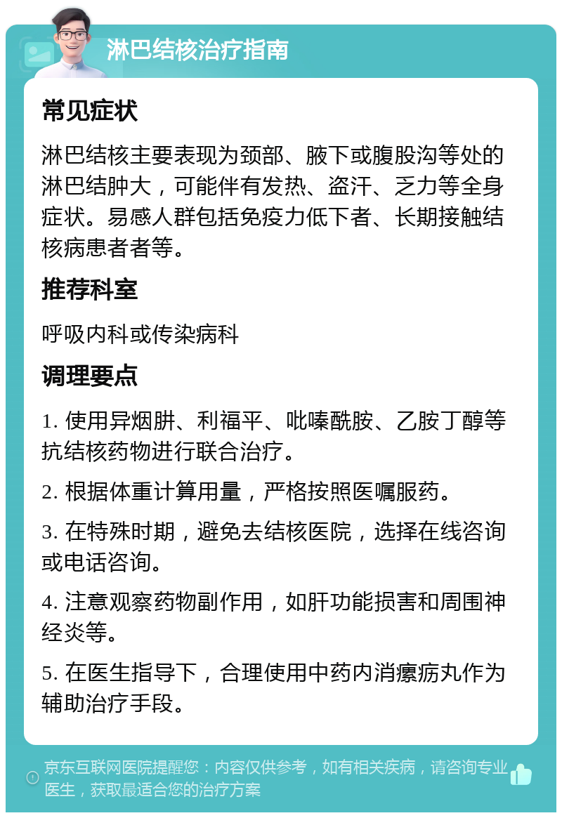 淋巴结核治疗指南 常见症状 淋巴结核主要表现为颈部、腋下或腹股沟等处的淋巴结肿大，可能伴有发热、盗汗、乏力等全身症状。易感人群包括免疫力低下者、长期接触结核病患者者等。 推荐科室 呼吸内科或传染病科 调理要点 1. 使用异烟肼、利福平、吡嗪酰胺、乙胺丁醇等抗结核药物进行联合治疗。 2. 根据体重计算用量，严格按照医嘱服药。 3. 在特殊时期，避免去结核医院，选择在线咨询或电话咨询。 4. 注意观察药物副作用，如肝功能损害和周围神经炎等。 5. 在医生指导下，合理使用中药内消瘰疬丸作为辅助治疗手段。