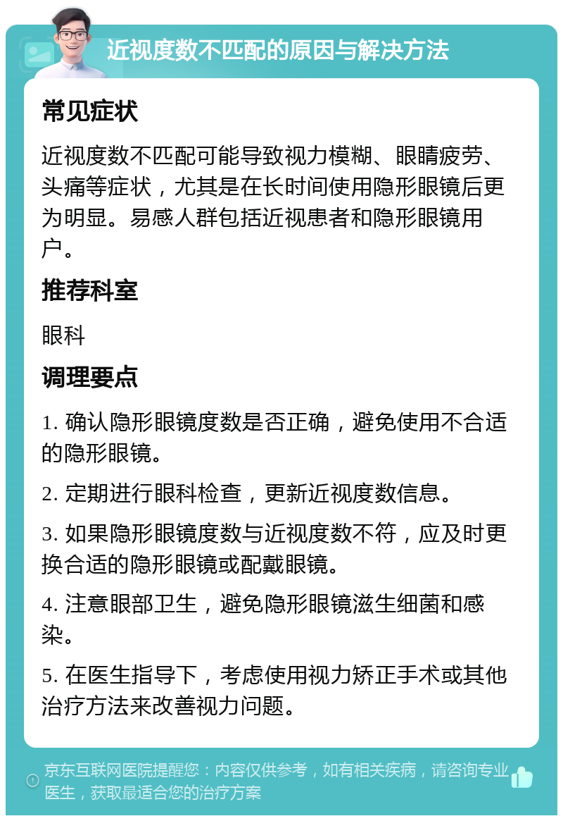 近视度数不匹配的原因与解决方法 常见症状 近视度数不匹配可能导致视力模糊、眼睛疲劳、头痛等症状，尤其是在长时间使用隐形眼镜后更为明显。易感人群包括近视患者和隐形眼镜用户。 推荐科室 眼科 调理要点 1. 确认隐形眼镜度数是否正确，避免使用不合适的隐形眼镜。 2. 定期进行眼科检查，更新近视度数信息。 3. 如果隐形眼镜度数与近视度数不符，应及时更换合适的隐形眼镜或配戴眼镜。 4. 注意眼部卫生，避免隐形眼镜滋生细菌和感染。 5. 在医生指导下，考虑使用视力矫正手术或其他治疗方法来改善视力问题。