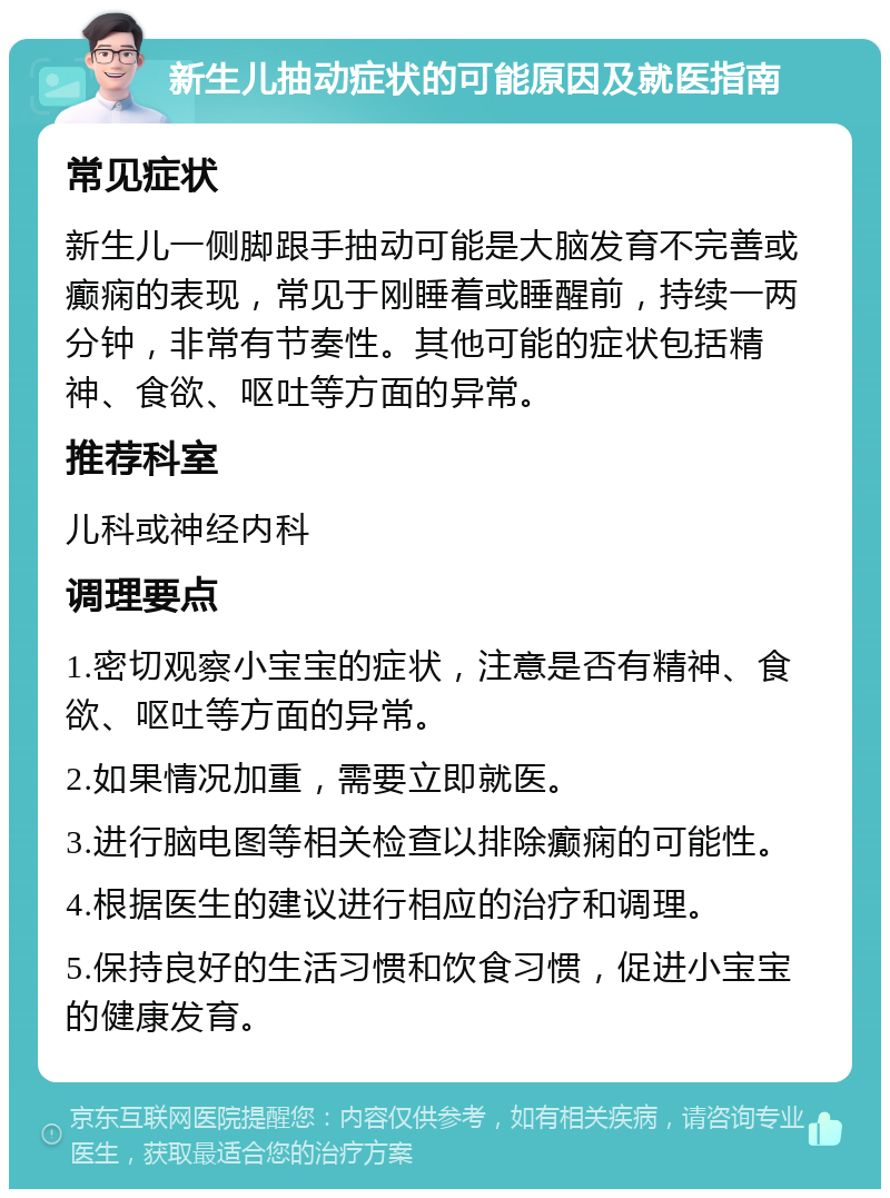 新生儿抽动症状的可能原因及就医指南 常见症状 新生儿一侧脚跟手抽动可能是大脑发育不完善或癫痫的表现，常见于刚睡着或睡醒前，持续一两分钟，非常有节奏性。其他可能的症状包括精神、食欲、呕吐等方面的异常。 推荐科室 儿科或神经内科 调理要点 1.密切观察小宝宝的症状，注意是否有精神、食欲、呕吐等方面的异常。 2.如果情况加重，需要立即就医。 3.进行脑电图等相关检查以排除癫痫的可能性。 4.根据医生的建议进行相应的治疗和调理。 5.保持良好的生活习惯和饮食习惯，促进小宝宝的健康发育。