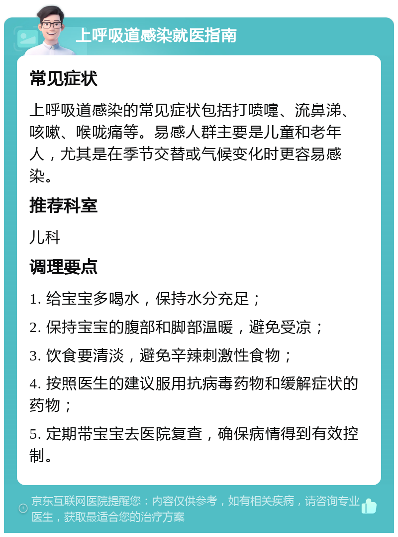 上呼吸道感染就医指南 常见症状 上呼吸道感染的常见症状包括打喷嚏、流鼻涕、咳嗽、喉咙痛等。易感人群主要是儿童和老年人，尤其是在季节交替或气候变化时更容易感染。 推荐科室 儿科 调理要点 1. 给宝宝多喝水，保持水分充足； 2. 保持宝宝的腹部和脚部温暖，避免受凉； 3. 饮食要清淡，避免辛辣刺激性食物； 4. 按照医生的建议服用抗病毒药物和缓解症状的药物； 5. 定期带宝宝去医院复查，确保病情得到有效控制。