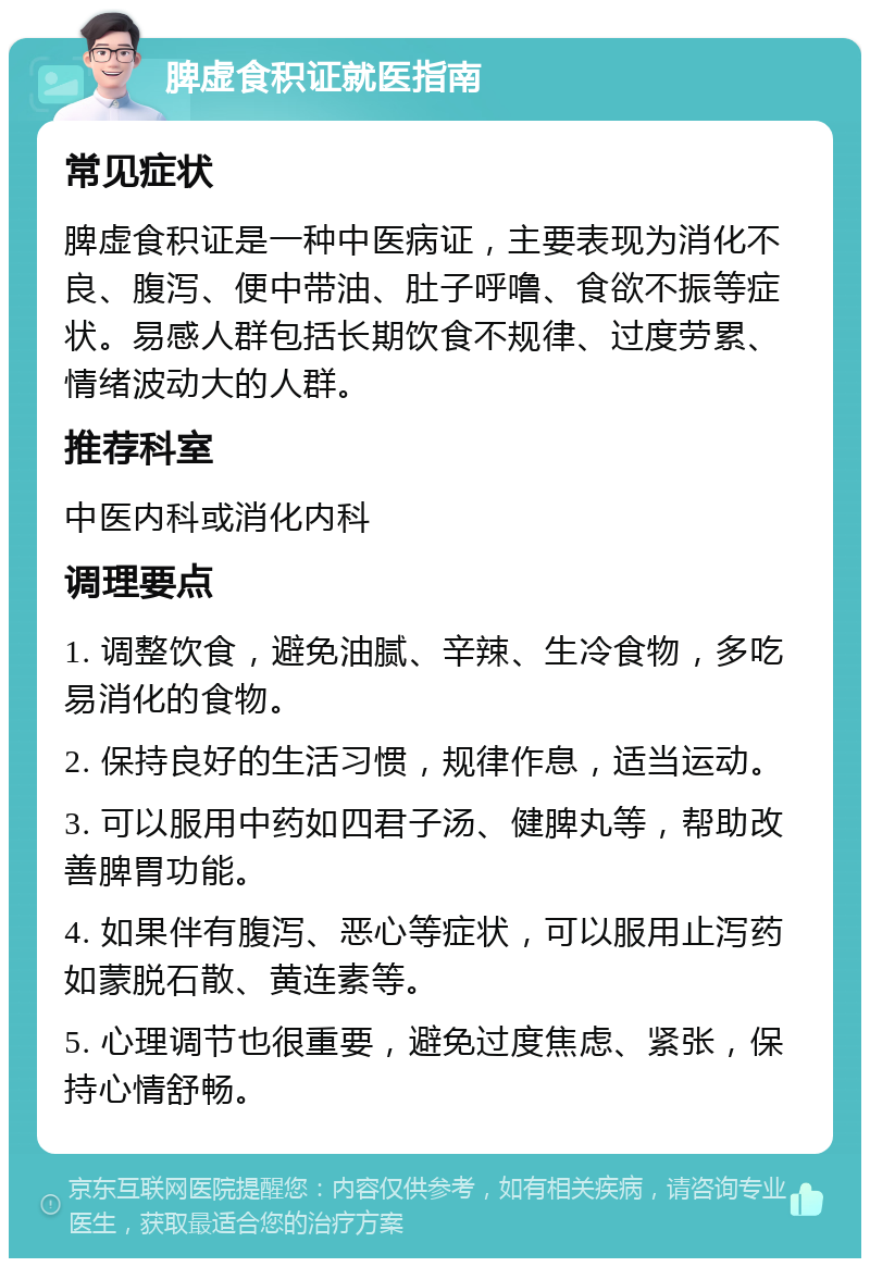 脾虚食积证就医指南 常见症状 脾虚食积证是一种中医病证，主要表现为消化不良、腹泻、便中带油、肚子呼噜、食欲不振等症状。易感人群包括长期饮食不规律、过度劳累、情绪波动大的人群。 推荐科室 中医内科或消化内科 调理要点 1. 调整饮食，避免油腻、辛辣、生冷食物，多吃易消化的食物。 2. 保持良好的生活习惯，规律作息，适当运动。 3. 可以服用中药如四君子汤、健脾丸等，帮助改善脾胃功能。 4. 如果伴有腹泻、恶心等症状，可以服用止泻药如蒙脱石散、黄连素等。 5. 心理调节也很重要，避免过度焦虑、紧张，保持心情舒畅。