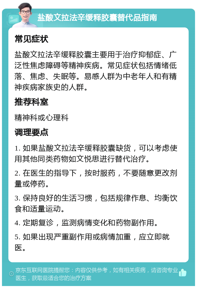 盐酸文拉法辛缓释胶囊替代品指南 常见症状 盐酸文拉法辛缓释胶囊主要用于治疗抑郁症、广泛性焦虑障碍等精神疾病。常见症状包括情绪低落、焦虑、失眠等。易感人群为中老年人和有精神疾病家族史的人群。 推荐科室 精神科或心理科 调理要点 1. 如果盐酸文拉法辛缓释胶囊缺货，可以考虑使用其他同类药物如文悦思进行替代治疗。 2. 在医生的指导下，按时服药，不要随意更改剂量或停药。 3. 保持良好的生活习惯，包括规律作息、均衡饮食和适量运动。 4. 定期复诊，监测病情变化和药物副作用。 5. 如果出现严重副作用或病情加重，应立即就医。