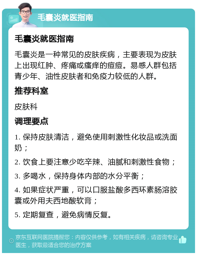 毛囊炎就医指南 毛囊炎就医指南 毛囊炎是一种常见的皮肤疾病，主要表现为皮肤上出现红肿、疼痛或瘙痒的痘痘。易感人群包括青少年、油性皮肤者和免疫力较低的人群。 推荐科室 皮肤科 调理要点 1. 保持皮肤清洁，避免使用刺激性化妆品或洗面奶； 2. 饮食上要注意少吃辛辣、油腻和刺激性食物； 3. 多喝水，保持身体内部的水分平衡； 4. 如果症状严重，可以口服盐酸多西环素肠溶胶囊或外用夫西地酸软膏； 5. 定期复查，避免病情反复。