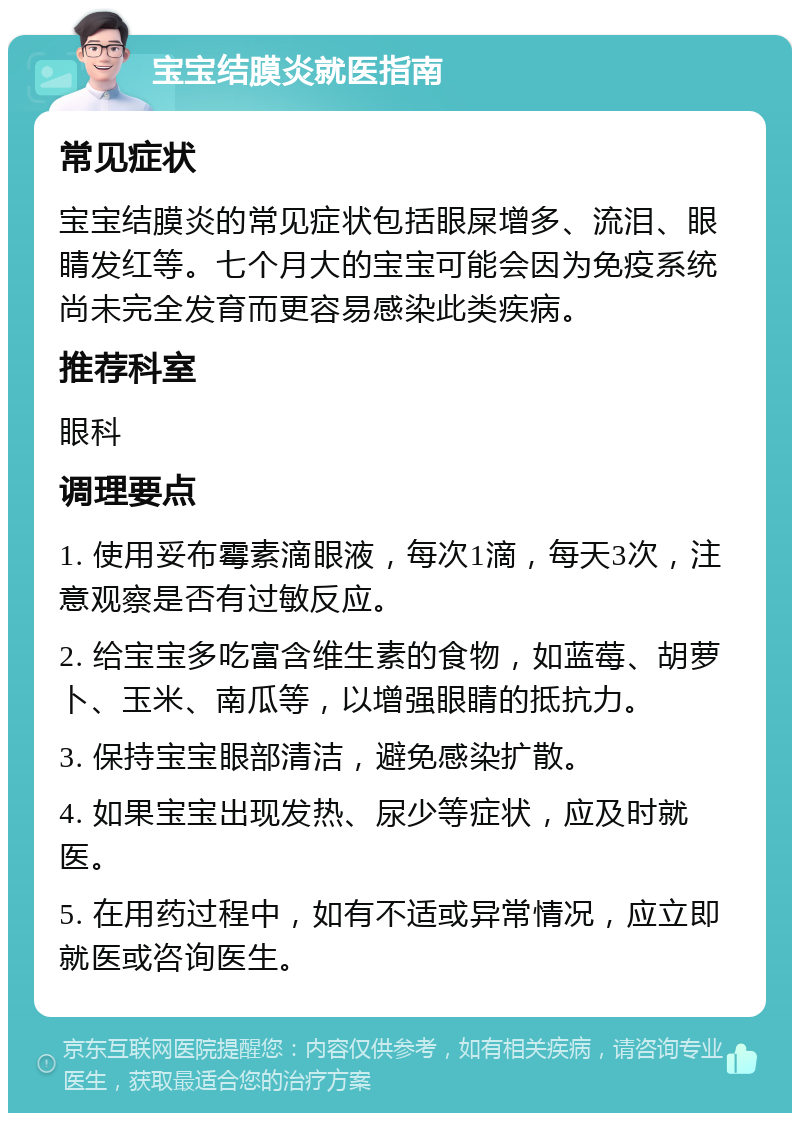 宝宝结膜炎就医指南 常见症状 宝宝结膜炎的常见症状包括眼屎增多、流泪、眼睛发红等。七个月大的宝宝可能会因为免疫系统尚未完全发育而更容易感染此类疾病。 推荐科室 眼科 调理要点 1. 使用妥布霉素滴眼液，每次1滴，每天3次，注意观察是否有过敏反应。 2. 给宝宝多吃富含维生素的食物，如蓝莓、胡萝卜、玉米、南瓜等，以增强眼睛的抵抗力。 3. 保持宝宝眼部清洁，避免感染扩散。 4. 如果宝宝出现发热、尿少等症状，应及时就医。 5. 在用药过程中，如有不适或异常情况，应立即就医或咨询医生。