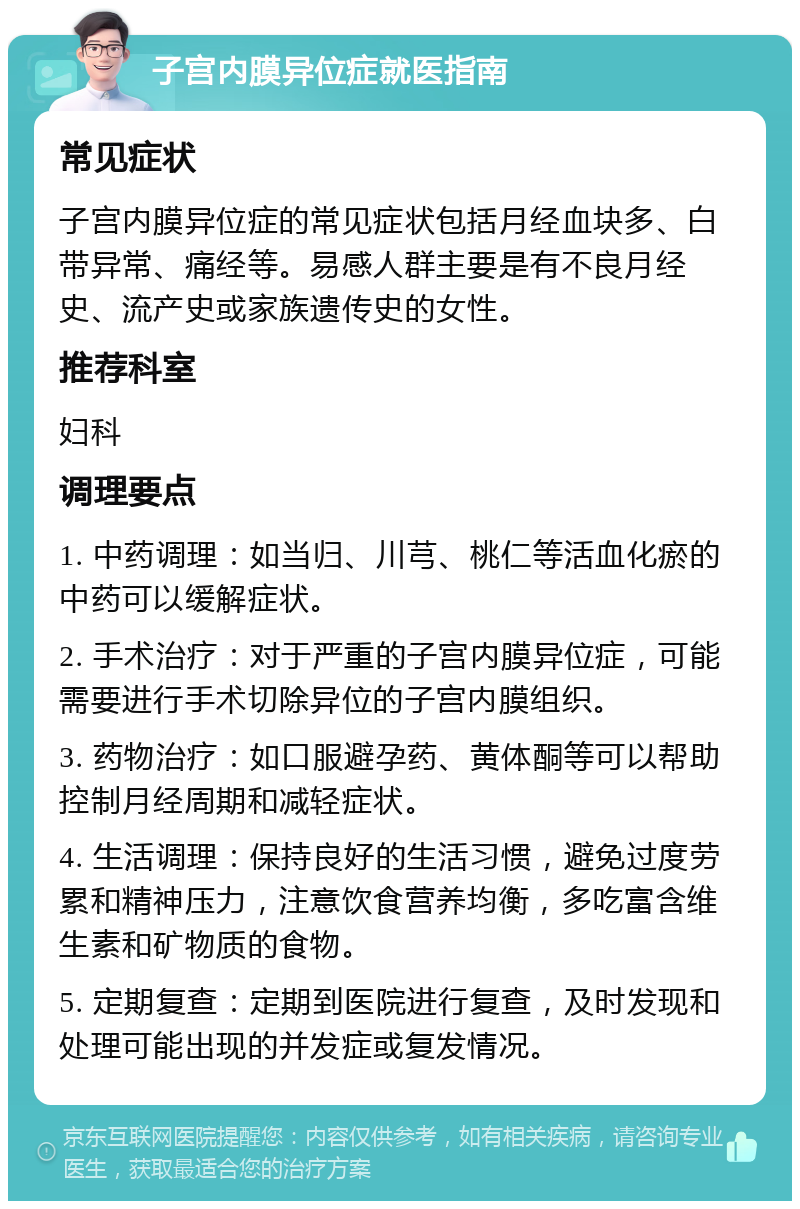 子宫内膜异位症就医指南 常见症状 子宫内膜异位症的常见症状包括月经血块多、白带异常、痛经等。易感人群主要是有不良月经史、流产史或家族遗传史的女性。 推荐科室 妇科 调理要点 1. 中药调理：如当归、川芎、桃仁等活血化瘀的中药可以缓解症状。 2. 手术治疗：对于严重的子宫内膜异位症，可能需要进行手术切除异位的子宫内膜组织。 3. 药物治疗：如口服避孕药、黄体酮等可以帮助控制月经周期和减轻症状。 4. 生活调理：保持良好的生活习惯，避免过度劳累和精神压力，注意饮食营养均衡，多吃富含维生素和矿物质的食物。 5. 定期复查：定期到医院进行复查，及时发现和处理可能出现的并发症或复发情况。