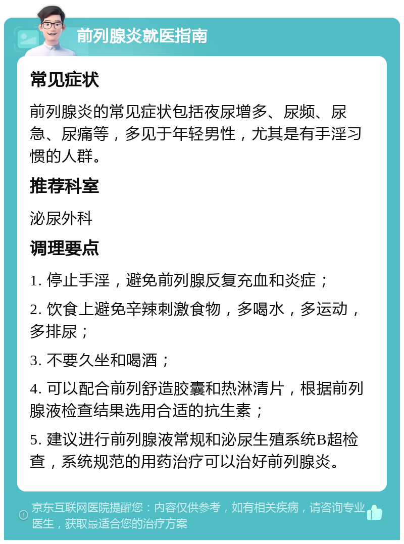 前列腺炎就医指南 常见症状 前列腺炎的常见症状包括夜尿增多、尿频、尿急、尿痛等，多见于年轻男性，尤其是有手淫习惯的人群。 推荐科室 泌尿外科 调理要点 1. 停止手淫，避免前列腺反复充血和炎症； 2. 饮食上避免辛辣刺激食物，多喝水，多运动，多排尿； 3. 不要久坐和喝酒； 4. 可以配合前列舒造胶囊和热淋清片，根据前列腺液检查结果选用合适的抗生素； 5. 建议进行前列腺液常规和泌尿生殖系统B超检查，系统规范的用药治疗可以治好前列腺炎。