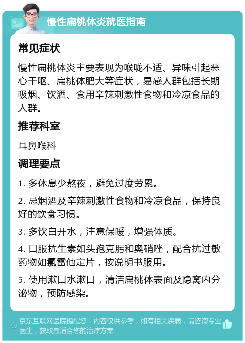 慢性扁桃体炎就医指南 常见症状 慢性扁桃体炎主要表现为喉咙不适、异味引起恶心干呕、扁桃体肥大等症状，易感人群包括长期吸烟、饮酒、食用辛辣刺激性食物和冷凉食品的人群。 推荐科室 耳鼻喉科 调理要点 1. 多休息少熬夜，避免过度劳累。 2. 忌烟酒及辛辣刺激性食物和冷凉食品，保持良好的饮食习惯。 3. 多饮白开水，注意保暖，增强体质。 4. 口服抗生素如头孢克肟和奥硝唑，配合抗过敏药物如氯雷他定片，按说明书服用。 5. 使用漱口水漱口，清洁扁桃体表面及隐窝内分泌物，预防感染。