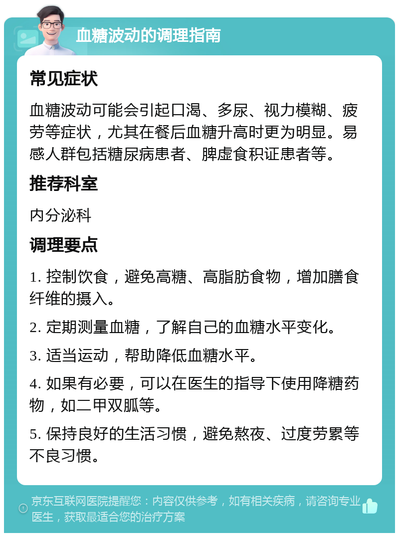 血糖波动的调理指南 常见症状 血糖波动可能会引起口渴、多尿、视力模糊、疲劳等症状，尤其在餐后血糖升高时更为明显。易感人群包括糖尿病患者、脾虚食积证患者等。 推荐科室 内分泌科 调理要点 1. 控制饮食，避免高糖、高脂肪食物，增加膳食纤维的摄入。 2. 定期测量血糖，了解自己的血糖水平变化。 3. 适当运动，帮助降低血糖水平。 4. 如果有必要，可以在医生的指导下使用降糖药物，如二甲双胍等。 5. 保持良好的生活习惯，避免熬夜、过度劳累等不良习惯。