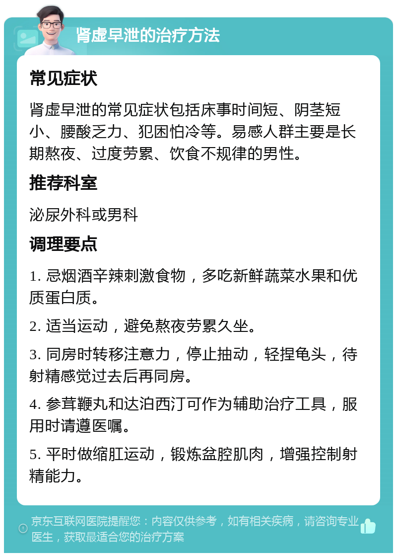 肾虚早泄的治疗方法 常见症状 肾虚早泄的常见症状包括床事时间短、阴茎短小、腰酸乏力、犯困怕冷等。易感人群主要是长期熬夜、过度劳累、饮食不规律的男性。 推荐科室 泌尿外科或男科 调理要点 1. 忌烟酒辛辣刺激食物，多吃新鲜蔬菜水果和优质蛋白质。 2. 适当运动，避免熬夜劳累久坐。 3. 同房时转移注意力，停止抽动，轻捏龟头，待射精感觉过去后再同房。 4. 参茸鞭丸和达泊西汀可作为辅助治疗工具，服用时请遵医嘱。 5. 平时做缩肛运动，锻炼盆腔肌肉，增强控制射精能力。